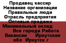 Продавец-кассир › Название организации ­ Правильные люди › Отрасль предприятия ­ Оптовые продажи › Минимальный оклад ­ 25 000 - Все города Работа » Вакансии   . Иркутская обл.,Иркутск г.